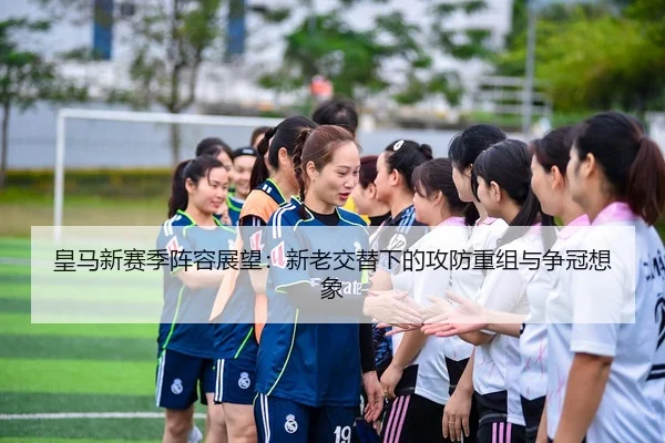 皇马新赛季阵容展望：新老交替下的攻防重组与争冠想象